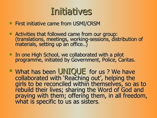 Initiatives First initiative came from USMI/CRSM Activities that followed came from our group: (translations, meetings, working-sessions, distribution of materials, setting up an office..) In one High School, we collaborated with a pilot programme, initiated by Government, Police, Caritas. What has been  UNIQUE   for us ? We have collaborated with ‘Reaching out’, helping the girls to be reconciled within themselves, so as to rebuild their lives; sharing the Word of God and praying with them; offering them, in all freedom, what is specific to us as sisters . 