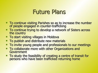 Future Plans To continue visiting Parishes so as to increase the number of people engaged in counter-trafficking To continue trying to develop a network of Sisters across the country To start visiting villages in Moldova To publish and distribute new materials To invite young people and professionals to our meetings To collaborate more with other Organizations and Government To study the feasibility of creating a centre of transit for  persons who have been trafficked returning home 