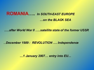 ROMANIA …..   In SOUTH-EAST EUROPE … on the BLACK SEA … ..after World War II …..satellite state of the former USSR   … December 1989 :  REVOLUTION …. Independence  … 1 January 2007… entry into EU… 