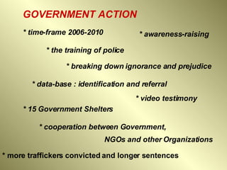 GOVERNMENT ACTION * time-frame 2006-2010   * awareness-raising  * the training of police  * breaking down ignorance and prejudice   * data-base : identification and referral   * 15 Government Shelters   * video testimony   * cooperation between Government,  NGOs and other Organizations   * more traffickers convicted and longer sentences  