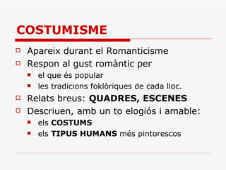 COSTUMISME Apareix durant el Romanticisme Respon al gust romàntic per el que és popular les tradicions foklòriques de cada lloc. Relats breus:  QUADRES, ESCENES Descriuen, amb un to elogiós i amable: els  COSTUMS   els  TIPUS HUMANS  més pintorescos 