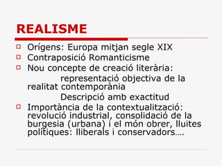 REALISME Orígens: Europa mitjan segle XIX Contraposició Romanticisme Nou concepte de creació literària:  representació objectiva de la realitat contemporània Descripció amb exactitud Importància de la contextualització: revolució industrial, consolidació de la burgesia (urbana) i el món obrer, lluites polítiques: lliberals i conservadors …. 