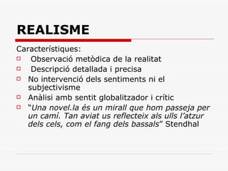 REALISME Característiques: Observació metòdica de la realitat Descripció detallada i precisa No intervenció dels sentiments ni el subjectivisme Anàlisi amb sentit globalitzador i crític “ Una novel.la és un mirall que hom passeja per un camí. Tan aviat us reflecteix als ulls l’atzur dels cels, com el fang dels bassals ” Stendhal 