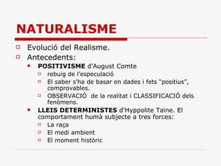 NATURALISME Evolució del Realisme. Antecedents: POSITIVISME  d’August Comte rebuig de l’especulació El saber s’ha de basar en dades i fets “positius”, comprovables. OBSERVACIÓ  de la realitat i CLASSIFICACIÓ dels fenòmens. LLEIS DETERMINISTES  d’Hyppolite Taine. El comportament humà subjecte a tres forces: La raça El medi ambient El moment històric 