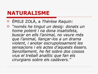NATURALISME ÉMILE ZOLÀ, a  Thérèse Raquin: “ només he tingut un desig: donats un home potent i na dona insatisfeta, buscar en ells l’animal, no veure més que l’animal, llançar-los a un drama violent, i anotar escrupolosament les sensacions i els actes d’aquests éssers. Senzillament, he fet sobre dos cossos vius el treball analític que fan els cirurgians sobre els cadàvers.” 
