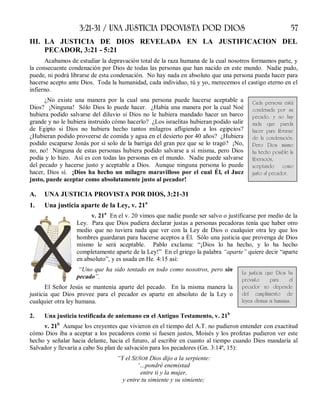 3:21-31 / UNA JUSTICIA PROVISTA POR DIOS 57
III. LA JUSTICIA DE DIOS REVELADA EN LA JUSTIFICACION DEL
PECADOR, 3:21 - 5:21
Acabamos de estudiar la depravación total de la raza humana de la cual nosotros formamos parte, y
la consecuente condenación por Dios de todas las personas que han nacido en este mundo. Nadie pudo,
puede, ni podrá librarse de esta condenación. No hay nada en absoluto que una persona pueda hacer para
hacerse acepto ante Dios. Toda la humanidad, cada individuo, tú y yo, merecemos el castigo eterno en el
infierno.
¿No existe una manera por la cual una persona puede hacerse aceptable a
Dios? ¡Ninguna! Sólo Dios lo puede hacer. ¿Había una manera por la cual Noé
hubiera podido salvarse del diluvio si Dios no le hubiera mandado hacer un barco
grande y no le hubiera instruido cómo hacerlo? ¿Los israelitas hubieran podido salir
de Egipto si Dios no hubiera hecho tantos milagros afligiendo a los egipcios?
¿Hubieran podido proveerse de comida y agua en el desierto por 40 años? ¿Hubiera
podido escaparse Jonás por sí solo de la barriga del gran pez que se lo tragó? ¡No,
no, no! Ninguna de estas personas hubiera podido salvarse a sí misma, pero Dios
podía y lo hizo. Así es con todas las personas en el mundo. Nadie puede salvarse
del pecado y hacerse justo y aceptable a Dios. Aunque ninguna persona lo puede
hacer, Dios sí. ¡Dios ha hecho un milagro maravilloso por el cual Él, el Juez
justo, puede aceptar como absolutamente justo al pecador!
A. UNA JUSTICIA PROVISTA POR DIOS, 3:21-31
1. Una justicia aparte de la Ley, v. 21a
v. 21a
En el v. 20 vimos que nadie puede ser salvo o justificarse por medio de la
Ley. Para que Dios pudiera declarar justas a personas pecadoras tenía que haber otro
medio que no tuviera nada que ver con la Ley de Dios o cualquier otra ley que los
hombres guardaran para hacerse aceptos a Él. Sólo una justicia que provenga de Dios
mismo le será aceptable. Pablo exclama: “¡Dios lo ha hecho, y lo ha hecho
completamente aparte de la Ley!” En el griego la palabra “aparte” quiere decir “aparte
en absoluto”, y es usada en He. 4:15 así:
“Uno que ha sido tentado en todo como nosotros, pero sin
pecado”.
El Señor Jesús se mantenía aparte del pecado. En la misma manera la
justicia que Dios provee para el pecador es aparte en absoluto de la Ley o
cualquier otra ley humana.
2. Una justicia testificada de antemano en el Antiguo Testamento, v. 21b
v. 21b
Aunque los creyentes que vivieron en el tiempo del A.T. no pudieron entender con exactitud
cómo Dios iba a aceptar a los pecadores como si fuesen justos, Moisés y los profetas pudieron ver este
hecho y señalar hacia delante, hacia el futuro, al escribir en cuanto al tiempo cuando Dios mandaría al
Salvador y llevaría a cabo Su plan de salvación para los pecadores (Gn. 3:14ª, 15):
“Y el SEÑOR Dios dijo a la serpiente:
‘…pondré enemistad
entre ti y la mujer,
y entre tu simiente y su simiente;
Cada persona está
condenada por su
pecado, y no hay
nada que pueda
hacer para librarse
de la condenación.
Pero Dios mismo
ha hecho posible la
liberación,
aceptando como
justo al pecador.
La justicia que Dios ha
provisto para el
pecador no depende
del cumplimiento de
leyes divinas ni humanas.
 