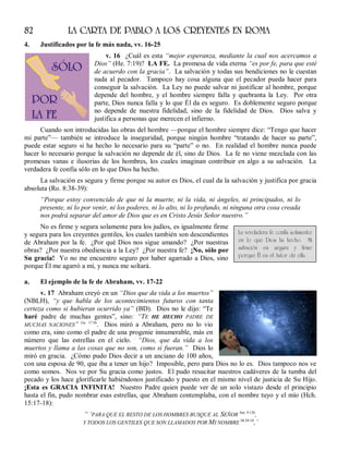82 LA CARTA DE PABLO A LOS CREYENTES EN ROMA
4. Justificados por la fe más nada, vv. 16-25
v. 16 ¿Cuál es esta “mejor esperanza, mediante la cual nos acercamos a
Dios” (He. 7:19)? LA FE. La promesa de vida eterna “es por fe, para que esté
de acuerdo con la gracia”. La salvación y todas sus bendiciones no le cuestan
nada al pecador. Tampoco hay cosa alguna que el pecador pueda hacer para
conseguir la salvación. La Ley no puede salvar ni justificar al hombre, porque
depende del hombre, y el hombre siempre falla y quebranta la Ley. Por otra
parte, Dios nunca falla y lo que Él da es seguro. Es doblemente seguro porque
no depende de nuestra fidelidad, sino de la fidelidad de Dios. Dios salva y
justifica a personas que merecen el infierno.
Cuando son introducidas las obras del hombre —porque el hombre siempre dice: “Tengo que hacer
mi parte”— también se introduce la inseguridad, porque ningún hombre “tratando de hacer su parte”,
puede estar seguro si ha hecho lo necesario para su “parte” o no. En realidad el hombre nunca puede
hacer lo necesario porque la salvación no depende de él, sino de Dios. La fe no viene mezclada con las
promesas vanas e ilusorias de los hombres, los cuales imaginan contribuir en algo a su salvación. La
verdadera fe confía sólo en lo que Dios ha hecho.
La salvación es segura y firme porque su autor es Dios, el cual da la salvación y justifica por gracia
absoluta (Ro. 8:38-39):
“Porque estoy convencido de que ni la muerte, ni la vida, ni ángeles, ni principados, ni lo
presente, ni lo por venir, ni los poderes, ni lo alto, ni lo profundo, ni ninguna otra cosa creada
nos podrá separar del amor de Dios que es en Cristo Jesús Señor nuestro.”
No es firme y segura solamente para los judíos, es igualmente firme
y segura para los creyentes gentiles, los cuales también son descendientes
de Abraham por la fe. ¿Por qué Dios nos sigue amando? ¿Por nuestras
obras? ¿Por nuestra obediencia a la Ley? ¿Por nuestra fe? ¡No, sólo por
Su gracia! Yo no me encuentro seguro por haber agarrado a Dios, sino
porque Él me agarró a mí, y nunca me soltará.
a. El ejemplo de la fe de Abraham, vv. 17-22
v. 17 Abraham creyó en un “Dios que da vida a los muertos”
(NBLH), “y que habla de los acontecimientos futuros con tanta
certeza como si hubieran ocurrido ya” (BD). Dios no le dijo: “Te
haré padre de muchas gentes”, sino: “TE HE HECHO PADRE DE
MUCHAS NACIONES” Gn. 17:5b
. Dios miró a Abraham, pero no lo vio
como era, sino como el padre de una progenie innumerable, más en
número que las estrellas en el cielo. “Dios, que da vida a los
muertos y llama a las cosas que no son, como si fueran.” Dios lo
miró en gracia. ¿Cómo pudo Dios decir a un anciano de 100 años,
con una esposa de 90, que iba a tener un hijo? Imposible, pero para Dios no lo es. Dios tampoco nos ve
como somos. Nos ve por Su gracia como justos. El pudo resucitar nuestros cadáveres de la tumba del
pecado y los hace glorificarle habiéndonos justificado y puesto en el mismo nivel de justicia de Su Hijo.
¡Esta es GRACIA INFINITA! Nuestro Padre quien puede ver de un solo vistazo desde el principio
hasta el fin, pudo nombrar esas estrellas, que Abraham contemplaba, con el nombre tuyo y el mío (Hch.
15:17-18):
“ ‘PARA QUE EL RESTO DE LOS HOMBRES BUSQUE AL SEÑOR Am. 9:12b
,
Y TODOS LOS GENTILES QUE SON LLAMADOS POR MI NOMBRE Dt.28:10
,’
La verdadera fe confía solamente
en lo que Dios ha hecho. Mi
salvación es segura y firme
porque Él es el Autor de ella.
 