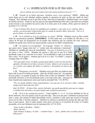 C. 4 / JUSTIFICACIÓN POR LA FE MÁS NADA 83
DICE EL SEÑOR, QUE HACE SABER TODO ESTO DESDE TIEMPOS ANTIGUOS Is. 45:21b
.”
v. 18 “Cuando ya no había esperanza, Abraham creyó y tuvo esperanza” (DHH). ¿Había una
razón lógica por la cual Abraham pudiera guardar la esperanza de tener un hijo por medio de Sara?
Ninguna. Pero Abraham creyó lo que Dios le dijo, Dios hizo lo imposible y Abraham llegó a ser el padre
de muchas naciones. Puede ser que nos parezca una imposibilidad que Dios salve a personas tan corruptas
como nosotros y nos considere tan justos como lo es Jesús, pero es la verdad, y Dios, quien no miente, lo
ha dicho (1 Ts. 5:23-24):
“Y que el mismo Dios de paz los santifique por completo; y que todo su ser, espíritu, alma y
cuerpo, sea preservado irreprensible para la venida de nuestro Señor Jesucristo. Fiel es el
que los llama, el cual también lo hará.”
v. 19 “No se debilitó en la fe al considerar su cuerpo” (RV60). Abraham creyó en Dios cuando
todas las circunstancias gritaban: ¡IMPOSIBLE! Si Dios pudo usar a un hombre de 100 años y a su
esposa de 90 para ser progenitores de un pueblo más numeroso que las estrellas del cielo, entonces,
también me puede usar a mí de una manera grande a pesar de ser débil e insignificante.
v. 20 “No titubeó con incredulidad”. En el griego “titubeó” es “diakrino”,
que quiere decir, “juzgar entre dos” o, “vacilar entre dos opiniones o decisiones”.
Abraham no vacilaba por causa de incredulidad, “sino que se fortaleció en su fe y
dio gloria a Dios” (NVI). Abraham dio gracias a Dios por lo que Él le había
prometido, como si ya estuviera en su mano. La incredulidad ve algo en la mano de
Dios y dice: “Yo lo quiero”, mientras que la fe lo ve y dice: “Lo tendré”, y luego lo
consigue (Stg.1:6-8, BD):
“Pero que pida con fe, sin dudar, porque quien duda es como las olas del mar,
agitadas y llevadas de un lado a otro por el viento. Quien es así no piense que
va a recibir cosa alguna del Señor; es indeciso e inconstante en todo lo que
hace.”
v. 21 “Plenamente convencido” Abraham creyó que Dios era poderoso para
hacer todo lo que Él le había prometido. ¿Qué tipo de Dios tienes tú? ¿Es pequeño,
de poco poder, o es grande en poder sin límite como el Dios de Abraham? Dios ha
prometido salvarnos; ya nos ha declarado justos y nos trata como tales. ¿Será que no
tiene el poder para mantenernos salvos por toda la eternidad? (He. 7:25, RV95):
“Por eso puede también salvar perpetuamente a los que por él se acercan a Dios, viviendo
siempre para interceder por ellos.”
(Jud. 24, NVI): “¡Al único Dios, nuestro Salvador, que puede guardarlos para que no caigan,
y establecerlos sin tacha y con gran alegría ante su gloriosa presencia,”
v. 22 “Su fe le fue contada por justicia” Véase también vv. 3 y 9. La fe de Abraham no fue un
hecho meritorio, sino una actitud: creyó lo que Dios dijo. Dios tuvo por justo a Abraham no porque fuera
justo o santo, sino porque Él había determinado salvar y justificar a todo aquel que creyera el mensaje
acerca de Su Hijo y Su obra redentora. Abraham no merecía su justificación, porque fue algo que Dios
hizo en pura gracia. Dios le pudo aceptar como justo con base en el sacrificio de Cristo, el Cordero
prometido, en lo cual Abraham creyó de antemano (Gn. 22:7-8, NVI):
“Isaac le dijo a Abraham: ‘¡Padre!’
‘Dime, hijo mío.’
‘Aquí tenemos el fuego y la leña’ —continuó Isaac—; ‘pero, ¿dónde está el cordero para el
holocausto?’
 