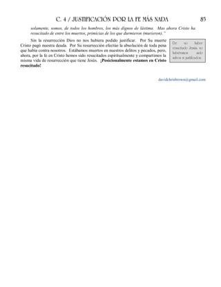 C. 4 / JUSTIFICACIÓN POR LA FE MÁS NADA 85
solamente, somos, de todos los hombres, los más dignos de lástima. Mas ahora Cristo ha
resucitado de entre los muertos, primicias de los que durmieron (murieron).”
Sin la resurrección Dios no nos hubiera podido justificar. Por Su muerte
Cristo pagó nuestra deuda. Por Su resurrección efectúo la absolución de toda pena
que había contra nosotros. Estábamos muertos en nuestros delitos y pecados, pero,
ahora, por la fe en Cristo hemos sido resucitados espiritualmente y compartimos la
misma vida de resurrección que tiene Jesús. ¡Posicionalmente estamos en Cristo
resucitado!
davidchrisbrown@gmail.com
De no haber
resucitado Jesús, no
hubiéramos sido
salvos ni justificados.
 