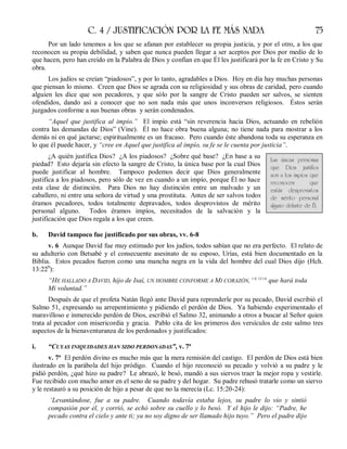 C. 4 / JUSTIFICACIÓN POR LA FE MÁS NADA 75
Por un lado tenemos a los que se afanan por establecer su propia justicia, y por el otro, a los que
reconocen su propia debilidad, y saben que nunca pueden llegar a ser aceptos por Dios por medio de lo
que hacen, pero han creído en la Palabra de Dios y confían en que Él les justificará por la fe en Cristo y Su
obra.
Los judíos se creían “piadosos”, y por lo tanto, agradables a Dios. Hoy en día hay muchas personas
que piensan lo mismo. Creen que Dios se agrada con su religiosidad y sus obras de caridad, pero cuando
alguien les dice que son pecadores, y que sólo por la sangre de Cristo pueden ser salvos, se sienten
ofendidos, dando así a conocer que no son nada más que unos inconversos religiosos. Éstos serán
juzgados conforme a sus buenas obras y serán condenados.
“Aquel que justifica al impío.” El impío está “sin reverencia hacia Dios, actuando en rebelión
contra las demandas de Dios” (Vine). Él no hace obra buena alguna; no tiene nada para mostrar a los
demás ni en qué jactarse; espiritualmente es un fracaso. Pero cuando éste abandona toda su esperanza en
lo que él puede hacer, y “cree en Aquel que justifica al impío, su fe se le cuenta por justicia”.
¿A quién justifica Dios? ¿A los piadosos? ¿Sobre qué base? ¿En base a su
piedad? Esto dejaría sin efecto la sangre de Cristo, la única base por la cual Dios
puede justificar al hombre. Tampoco podemos decir que Dios generalmente
justifica a los piadosos, pero sólo de vez en cuando a un impío, porque Él no hace
esta clase de distinción. Para Dios no hay distinción entre un malvado y un
caballero, ni entre una señora de virtud y una prostituta. Antes de ser salvos todos
éramos pecadores, todos totalmente depravados, todos desprovistos de mérito
personal alguno. Todos éramos impíos, necesitados de la salvación y la
justificación que Dios regala a los que creen.
b. David tampoco fue justificado por sus obras, vv. 6-8
v. 6 Aunque David fue muy estimado por los judíos, todos sabían que no era perfecto. El relato de
su adulterio con Betsabé y el consecuente asesinato de su esposo, Urías, está bien documentado en la
Biblia. Estos pecados fueron como una mancha negra en la vida del hombre del cual Dios dijo (Hch.
13:22b
):
“HE HALLADO A DAVID, hijo de Isaí, UN HOMBRE CONFORME A MI CORAZÓN, 1 S. 13:14
que hará toda
Mi voluntad.”
Después de que el profeta Natán llegó ante David para reprenderle por su pecado, David escribió el
Salmo 51, expresando su arrepentimiento y pidiendo el perdón de Dios. Ya habiendo experimentado el
maravilloso e inmerecido perdón de Dios, escribió el Salmo 32, animando a otros a buscar al Señor quien
trata al pecador con misericordia y gracia. Pablo cita de los primeros dos versículos de este salmo tres
aspectos de la bienaventuranza de los perdonados y justificados:
i. “CUYAS INIQUIDADES HAN SIDO PERDONADAS”, v. 7ª
v. 7ª El perdón divino es mucho más que la mera remisión del castigo. El perdón de Dios está bien
ilustrado en la parábola del hijo pródigo. Cuando el hijo reconoció su pecado y volvió a su padre y le
pidió perdón, ¿qué hizo su padre? Le abrazó, le besó, mandó a sus siervos traer la mejor ropa y vestirle.
Fue recibido con mucho amor en el seno de su padre y del hogar. Su padre rehusó tratarle como un siervo
y le restauró a su posición de hijo a pesar de que no la merecía (Lc. 15:20-24):
‘Levantándose, fue a su padre. Cuando todavía estaba lejos, su padre lo vio y sintió
compasión por él, y corrió, se echó sobre su cuello y lo besó. Y el hijo le dijo: “Padre, he
pecado contra el cielo y ante ti; ya no soy digno de ser llamado hijo tuyo.” Pero el padre dijo
Las únicas personas
que Dios justifica
son a los impíos que
reconocen que
están desprovistos
de mérito personal
alguno delante de Él.
 