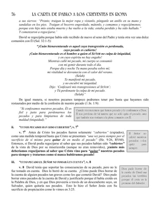 76 LA CARTA DE PABLO A LOS CREYENTES EN ROMA
a sus siervos: “Pronto; traigan la mejor ropa y vístanlo, pónganle un anillo en su mano y
sandalias en los pies. Traigan el becerro engordado, mátenlo, y comamos y regocijémonos;
porque este hijo mío estaba muerto y ha vuelto a la vida; estaba perdido y ha sido hallado.”
Y comenzaron a regocijarse.’
David se regocijaba porque había sido recibido de nuevo al seno del Padre y tenía otra vez una dulce
comunión con Él (Sal. 32:1-5):
“¡Cuán bienaventurado es aquel cuya transgresión es perdonada,
cuyo pecado es cubierto!
¡Cuán bienaventurado es el hombre a quien el SEÑOR no culpa de iniquidad,
y en cuyo espíritu no hay engaño!
Mientras callé mi pecado, mi cuerpo se consumió
con mi gemir durante todo el día.
Porque día y noche Tu mano pesaba sobre mí;
mi vitalidad se desvanecía con el calor del verano.
(Selah)
Te manifesté mi pecado,
y no encubrí mi iniquidad.
Dije: ‘Confesaré mis transgresiones al SEÑOR’;
y Tú perdonaste la culpa de mi pecado.
(Selah)”
De igual manera, si nosotros pecamos tampoco podremos tener paz hasta que hayamos sido
restaurados por medio de la confesión de nuestro pecado (1 Jn. 1:9):
“Si confesamos nuestros pecados, Él es
fiel y justo para perdonarnos los
pecados y para limpiarnos de toda
maldad (iniquidad).”
ii. “CUYOS PECADOS HAN SIDO CUBIERTOS”, v. 7b
v. 7b
Antes de Cristo los pecados fueron solamente “cubiertos” (expiados),
como una medida temporal hasta que Cristo se presentara “una vez para siempre por el
sacrificio de sí mismo para quitar de en medio el pecado” (He. 9:26, RV60).
Entonces, si David podía regocijarse al saber que sus pecados habían sido “cubiertos”
de la vista de Dios por su misericordia (aunque no eran removidos), ¡cuánto más
deberíamos regocijarnos al saber que Cristo vino para “quitar” nuestros pecados
para siempre y tratarnos como si nunca hubiéramos pecado!
iii. “CUYO PECADO EL SEÑOR NO TOMARÁ EN CUENTA”, v. 8
v. 8 David tenía que soportar las consecuencias de su pecado, pero no le
fue tomado en cuenta. Dios lo borró de su cuenta. ¿Cómo puede Dios borrar de
la cuenta de alguien pecados tan graves como los que cometió David? Dios pudo
borrar estos pecados de la cuenta de David y justificarlo porque él había creído en
la Palabra de Dios, y en que Dios proveería a través de un descendiente suyo, un
Salvador, quien quitaría sus pecados. Esto lo hizo el Señor Jesús con Su
sacrificio de propiciación como lo vimos en 3:25.
Cuando reconocemos que hemos pecado y lo confesamos a Dios,
Él nos perdona de tal manera que no sólo quita el pecado, sino
que también nos restaura a la plena comunión con Él.
El Señor no
cubrió nuestros
pecados —los
quitó para
siempre.
Dios pudo borrar de
la cuenta de David sus
pecados tan terribles
porque él creía en la
promesa del Salvador.
 