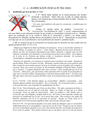 C. 4 / JUSTIFICACIÓN POR LA FE MÁS NADA 77
2. Justificados por la fe sin ritos, vv. 9-12
v. 9 David había hablado de la bienaventuranza del hombre
perdonado y justificado. Pablo sabía que el judío no tendría objeción
alguna a esto mientras que el bienaventurado fuera un judío. Entonces, le
hace otra pregunta:
“¿Es, pues, esta bendición sólo para los circuncisos, o también para los
incircuncisos?”
Aunque en muchas partes las palabras “circuncisión” e
“incircuncisión” son sinónimos de “judío” y “gentil” respectivamente, en
este caso Pablo se está refiriendo al hecho de que el judío es circuncidado y el gentil no lo es. Abraham,
quien fue justificado por la fe, recibió la señal de la circuncisión, y David y los demás judíos,
descendientes de Abraham, también fueron circuncidados como lo fue él. “Seguramente la circuncisión
tuvo algo que ver con su justificación y con la justificación de nosotros”, pensaba el judío.
v. 10 La creencia de que la circuncisión era necesaria para la salvación era muy común entre las
iglesias primitivas (Hch. 15:1-2, 5-11):
“Algunos que llegaron de Judea enseñaban a los hermanos: ‘Si no se circuncidan conforme al
rito de Moisés, no pueden ser salvos.’ Como Pablo y Bernabé tuvieran gran disensión y
debate con ellos, los hermanos determinaron que Pablo y Bernabé, y algunos otros de ellos
subieran a Jerusalén a los apóstoles y a los ancianos para tratar esta cuestión… Pero algunos
de la secta de los Fariseos que habían creído, se levantaron diciendo: ‘Es necesario
circuncidarlos y mandarles que guarden la Ley de Moisés.’
“Entonces los apóstoles y los ancianos se reunieron para considerar este asunto. Después de
mucho debate, Pedro se levantó y les dijo: ‘Hermanos, ustedes saben que en los primeros días
Dios escogió de entre ustedes que por mi boca los Gentiles oyeran la palabra del evangelio y
creyeran. Dios, que conoce el corazón, les dio testimonio dándoles el Espíritu Santo, al igual
que a nosotros; y ninguna distinción hizo entre nosotros y ellos, purificando por la fe sus
corazones. Ahora pues, ¿por qué tientan a Dios poniendo sobre el cuello de los discípulos un
yugo que ni nuestros padres (antepasados) ni nosotros hemos podido llevar? Creemos más
bien que somos salvos por la gracia del Señor Jesús, de la misma manera que ellos también lo
son.’ ”
(1 Co. 7:18-19): “¿Fue llamado alguno ya circuncidado? Quédese circuncidado. ¿Fue
llamado alguien estando incircuncidado? No se circuncide. La circuncisión nada es, y nada
es la incircuncisión, sino el guardar los mandamientos de Dios.”
(Gá. 5:1-6): “Para libertad fue que Cristo nos hizo libres. Por tanto, permanezcan firmes, y
no se sometan otra vez al yugo de esclavitud. Miren, yo, Pablo, os digo que si se dejan
circuncidar, Cristo de nada les aprovechará. Otra vez testifico a todo hombre que se
circuncida, que está obligado a cumplir toda la Ley. De Cristo se han separado, ustedes que
procuran ser justificados por la Ley; de la gracia han caído. Pues nosotros, por medio del
Espíritu, esperamos por la fe la esperanza de justicia. Porque en Cristo Jesús ni la
circuncisión ni la incircuncisión significan nada, sino la fe que obra por amor.”
(Gá. 6:12-15): “Los que desean agradar en la carne tratan de obligaros a que se circunciden,
simplemente para no ser perseguidos a causa de la cruz de Cristo. Porque ni aun los mismos
que son circuncidados guardan la Ley, pero ellos desean hacerlos circuncidar para gloriarse
en la carne de ustedes. Pero jamás acontezca que yo me gloríe, sino en la cruz de nuestro
 