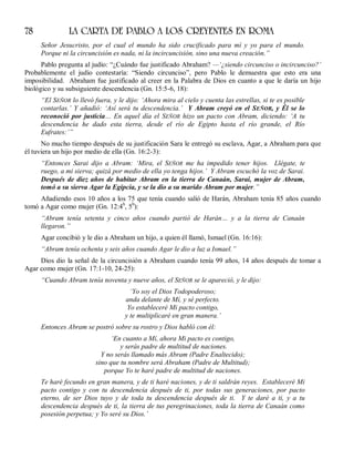 78 LA CARTA DE PABLO A LOS CREYENTES EN ROMA
Señor Jesucristo, por el cual el mundo ha sido crucificado para mí y yo para el mundo.
Porque ni la circuncisión es nada, ni la incircuncisión, sino una nueva creación.”
Pablo pregunta al judío: “¿Cuándo fue justificado Abraham? —‘¿siendo circunciso o incircunciso?’
Probablemente el judío contestaría: “Siendo circunciso”, pero Pablo le demuestra que esto era una
imposibilidad. Abraham fue justificado al creer en la Palabra de Dios en cuanto a que le daría un hijo
biológico y su subsiguiente descendencia (Gn. 15:5-6, 18):
“El SEÑOR lo llevó fuera, y le dijo: ‘Ahora mira al cielo y cuenta las estrellas, si te es posible
contarlas.’ Y añadió: ‘Así será tu descendencia.’ Y Abram creyó en el SEÑOR, y Él se lo
reconoció por justicia… En aquel día el SEÑOR hizo un pacto con Abram, diciendo: ‘A tu
descendencia he dado esta tierra, desde el río de Egipto hasta el río grande, el Río
Eufrates:’”
No mucho tiempo después de su justificación Sara le entregó su esclava, Agar, a Abraham para que
él tuviera un hijo por medio de ella (Gn. 16:2-3):
“Entonces Sarai dijo a Abram: ‘Mira, el SEÑOR me ha impedido tener hijos. Llégate, te
ruego, a mi sierva; quizá por medio de ella yo tenga hijos.’ Y Abram escuchó la voz de Sarai.
Después de diez años de habitar Abram en la tierra de Canaán, Sarai, mujer de Abram,
tomó a su sierva Agar la Egipcia, y se la dio a su marido Abram por mujer.”
Añadiendo esos 10 años a los 75 que tenía cuando salió de Harán, Abraham tenía 85 años cuando
tomó a Agar como mujer (Gn. 12:4b
, 5b
):
“Abram tenía setenta y cinco años cuando partió de Harán… y a la tierra de Canaán
llegaron.”
Agar concibió y le dio a Abraham un hijo, a quien él llamó, Ismael (Gn. 16:16):
“Abram tenía ochenta y seis años cuando Agar le dio a luz a Ismael.”
Dios dio la señal de la circuncisión a Abraham cuando tenía 99 años, 14 años después de tomar a
Agar como mujer (Gn. 17:1-10, 24-25):
“Cuando Abram tenía noventa y nueve años, el SEÑOR se le apareció, y le dijo:
‘Yo soy el Dios Todopoderoso;
anda delante de Mí, y sé perfecto.
Yo estableceré Mi pacto contigo,
y te multiplicaré en gran manera.’
Entonces Abram se postró sobre su rostro y Dios habló con él:
‘En cuanto a Mí, ahora Mi pacto es contigo,
y serás padre de multitud de naciones.
Y no serás llamado más Abram (Padre Enaltecido);
sino que tu nombre será Abraham (Padre de Multitud);
porque Yo te haré padre de multitud de naciones.
Te haré fecundo en gran manera, y de ti haré naciones, y de ti saldrán reyes. Estableceré Mi
pacto contigo y con tu descendencia después de ti, por todas sus generaciones, por pacto
eterno, de ser Dios tuyo y de toda tu descendencia después de ti. Y te daré a ti, y a tu
descendencia después de ti, la tierra de tus peregrinaciones, toda la tierra de Canaán como
posesión perpetua; y Yo seré su Dios.’
 