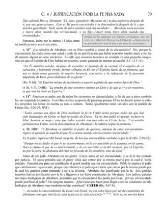 C. 4 / JUSTIFICACIÓN POR LA FE MÁS NADA 79
Dijo además Dios a Abraham: ‘Tú, pues, guardarás Mi pacto, tú y tu descendencia después de
ti, por sus generaciones. Este es Mi pacto con ustedes y tu descendencia después de ti y que
ustedes guardarán: Todo varón de entre ustedes será circuncidado’… Abraham tenía noventa
y nueve años cuando fue circuncidado, y su hijo Ismael tenía trece años cuando fue
circuncidado.”
Entonces, hubo por lo menos 14 años entre
su justificación y su circuncisión.
v. 11a
¿La relación de Abraham con su Dios cambió a causa de la circuncisión? No, porque la
circuncisión fue dada como una señal o sello de su justificación que había ocurrido mucho antes y no fue
de manera alguna un acto meritorio. El sello que nosotros tenemos no consiste en una pequeña cirugía,
sino en que el Espíritu de Dios habita en nosotros, como garantía de nuestra salvación (Ef. 1:13-14):
“En Él también ustedes, después de escuchar el mensaje de la verdad, el evangelio de su
salvación, y habiendo creído, fueron sellados en Él con el Espíritu Santo de la promesa, que
nos es dado como garantía de nuestra herencia, con miras a la redención de la posesión
adquirida de Dios, para alabanza de su gloria.”
(Ro. 8:16): “El Espíritu mismo da testimonio a nuestro espíritu de que somos hijos de Dios,”
(1 Jn. 4:13, DHH): “La prueba de que nosotros vivimos en Dios y de que él vive en nosotros,
es que nos ha dado su Espíritu.”
v. 11b
Abraham es padre aun de todos los creyentes no circuncidados, a fin de que a éstos también
les sea imputada la justicia. Con Dios no hay acepción de personas porque Él ha declarado justos a todos
los creyentes sin tomar en cuenta su raza o cultura. Todos igualmente están vestidos con la justicia de
Cristo (Gá. 3:26-29, NVI):
“Todos ustedes son hijos de Dios mediante la fe en Cristo Jesús, porque todos los que han
sido bautizados en Cristo se han revestido de Cristo. Ya no hay judío ni griego, esclavo ni
libre, hombre ni mujer, sino que todos ustedes son uno solo en Cristo Jesús. Y si ustedes
pertenecen a Cristo, son la descendencia de Abraham y herederos según la promesa.”
v. 12, DHH: “Y Abraham es también el padre de quienes, además de estar circuncidados,
siguen el ejemplo de aquella fe que él ya tenía cuando aún no estaba circuncidado.”
Es el padre espiritual del Israel creyente, de los que son israelitas verdaderos por la fe (Ro. 2:28-29):
“Porque no es Judío el que lo es exteriormente, ni la circuncisión es la externa, en la carne.
Pues es Judío el que lo es interiormente, y la circuncisión es la del corazón, por el Espíritu,
no por la letra; la alabanza del cual no procede de los hombres, sino de Dios.”
Antes de ser judío Abraham era un gentil. Creyó antes de ser circuncidado, y su fe le fue contada
por justicia. El judío pensaba que el gentil tenía que entrar por la misma puerta por la cual él había
entrado. Pensaba que para ser justificado el gentil tendría que ser circuncidado. Pablo le explica al judío
que está bastante equivocado, porque en realidad es el judío quien tiene que entrar por la misma puerta por
la cual los gentiles están entrando y no a la inversa. Abraham fue justificado por la fe. Los gentiles
también fueron justificados por la fe y llegaron a ser hijos espirituales de Abraham. Los judíos, quienes
son hijos biológicos de Abraham, pensaban que la circuncisión les podía justificar. ¿El ser circuncidado
puede justificar al judío? De ninguna manera. ¿Qué tiene que hacer para llegar a ser no solamente un hijo
biológico de Abraham, sino también un hijo espiritual? CREER (Ro. 9:6b
-8):
“…no todos los descendientes de Israel son Israel; ni son todos hijos por ser descendientes de
Abraham, sino que POR ISAAC SERÁ LLAMADA TU DESCENDENCIA Gn. 21:12b
. Esto es, no son los hijos
Abraham no fue justificado por haberse circuncidado, sino por
creer en la Palabra de Dios acerca del Salvador —Quien sería de
su descendencia— unos 14 años o más antes de circuncidarse.
 
