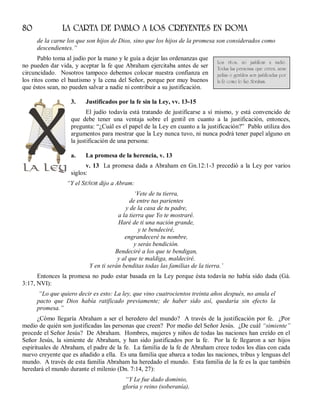 80 LA CARTA DE PABLO A LOS CREYENTES EN ROMA
de la carne los que son hijos de Dios, sino que los hijos de la promesa son considerados como
descendientes.”
Pablo toma al judío por la mano y le guía a dejar las ordenanzas que
no pueden dar vida, y aceptar la fe que Abraham ejercitaba antes de ser
circuncidado. Nosotros tampoco debemos colocar nuestra confianza en
los ritos como el bautismo y la cena del Señor, porque por muy buenos
que éstos sean, no pueden salvar a nadie ni contribuir a su justificación.
3. Justificados por la fe sin la Ley, vv. 13-15
El judío todavía está tratando de justificarse a sí mismo, y está convencido de
que debe tener una ventaja sobre el gentil en cuanto a la justificación, entonces,
pregunta: “¿Cuál es el papel de la Ley en cuanto a la justificación?” Pablo utiliza dos
argumentos para mostrar que la Ley nunca tuvo, ni nunca podrá tener papel alguno en
la justificación de una persona:
a. La promesa de la herencia, v. 13
v. 13 La promesa dada a Abraham en Gn.12:1-3 precedió a la Ley por varios
siglos:
“Y el SEÑOR dijo a Abram:
‘Vete de tu tierra,
de entre tus parientes
y de la casa de tu padre,
a la tierra que Yo te mostraré.
Haré de ti una nación grande,
y te bendeciré,
engrandeceré tu nombre,
y serás bendición.
Bendeciré a los que te bendigan,
y al que te maldiga, maldeciré.
Y en ti serán benditas todas las familias de la tierra.’
Entonces la promesa no pudo estar basada en la Ley porque ésta todavía no había sido dada (Gá.
3:17, NVI):
“Lo que quiero decir es esto: La ley, que vino cuatrocientos treinta años después, no anula el
pacto que Dios había ratificado previamente; de haber sido así, quedaría sin efecto la
promesa.”
¿Cómo llegaría Abraham a ser el heredero del mundo? A través de la justificación por fe. ¿Por
medio de quién son justificadas las personas que creen? Por medio del Señor Jesús. ¿De cuál “simiente”
procede el Señor Jesús? De Abraham. Hombres, mujeres y niños de todas las naciones han creído en el
Señor Jesús, la simiente de Abraham, y han sido justificados por la fe. Por la fe llegaron a ser hijos
espirituales de Abraham, el padre de la fe. La familia de la fe de Abraham crece todos los días con cada
nuevo creyente que es añadido a ella. Es una familia que abarca a todas las naciones, tribus y lenguas del
mundo. A través de esta familia Abraham ha heredado el mundo. Esta familia de la fe es la que también
heredará el mundo durante el milenio (Dn. 7:14, 27):
“Y Le fue dado dominio,
gloria y reino (soberanía),
Los ritos, no justifican a nadie.
Todas las personas que creen, sean
judías o gentiles son justificadas por
la fe como lo fue Abraham.
 