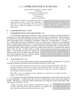 C. 4 / JUSTIFICACIÓN POR LA FE MÁS NADA 81
para que todos los pueblos, naciones y lenguas
le sirvieran.
Su dominio es un dominio eterno
que nunca pasará,
y Su reino uno
que no será destruido.
Y la soberanía, el dominio y la grandeza de todos los
reinos debajo de todo el cielo serán entregados al
pueblo de los santos del Altísimo. Su reino será un
reino eterno, y todos los dominios le servirán y le
obedecerán.”
b. La naturaleza de la Ley, vv. 14-15
i. La dependencia en la Ley está en contra de la fe, v. 14
v. 14 Habiendo establecido que Abraham y toda su familia, sean judíos o gentiles, heredarán el
mundo por la fe, ahora Pablo prueba que la Ley no puede tener parte en esta herencia. Pablo dice que si
los herederos de la promesa la heredaran por medio de la Ley, entonces la fe es vana. ¿Por qué? Porque
todo lo relacionado con la Ley depende de la obediencia: “Haga esto”; “no haga aquello”; “si lo hace…”;
etc. Cuando alguien dice que la obediencia a la Ley es necesaria para la salvación, está introduciendo
obras, y las obras están en contra de la fe. En vez de aceptar la salvación y reposar en la obra consumada
de Cristo, están tratando de justificarse a sí mismos e insistiendo en que Dios acepte su criterio de justicia.
Cuando Dios manda a todos a poner sus ojos en Su Cordero para la salvación, es una presunción ominosa
pedir a Dios que mire tus buenas obras, tu propia
justicia. Si la promesa que Dios hizo, hubiera sido
dada por medio de la Ley, habría sido como destruir
con la mano izquierda lo que hace la derecha, porque
nadie puede guardar la Ley perfectamente.
ii. “La Ley produce ira”, v. 15
v. 15 La Ley sirve para mostrar nuestro pecado y nuestras debilidades. El enfoque de la Ley está en
el pecado; revelando su gravedad a la luz de la justicia divina (Ro. 3:19-20, NVI):
“Ahora bien, sabemos que todo lo que dice la ley, lo dice a quienes están sujetos a ella, para
que todo el mundo se calle la boca y quede convicto delante de Dios. Por tanto, nadie será
justificado en presencia de Dios por hacer las obras que exige la ley; más bien, mediante la
ley cobramos conciencia del pecado.”
(Ro. 5:20): “La Ley se introdujo para que abundara la transgresión, pero donde el pecado
abundó, sobreabundó la gracia,”
La Ley produce ira porque nadie puede guardarla sin quebrantarla, y la ira de Dios caerá sobre todos
los que la quebranten. La justicia tiene que venir por otro lado, donde no hay una ley que condene al
pecador. Obviamente, si no hay ley tampoco puede haber una transgresión, porque nadie puede romper
una ley que no existe (He. 7:18-19):
“Porque ciertamente, queda anulado el mandamiento anterior por
ser débil e inútil (pues la Ley nada hizo perfecto), y se introduce una
mejor esperanza, mediante la cual nos acercamos a Dios.”
Abraham recibió la promesa de ser heredero del
mundo siglos antes de la Ley. Él heredaría el
mundo a través de la familia universal de
creyentes, todos justificados por la fe.
El que depende de la Ley para su salvación está
rechazando la obra de Cristo; y demandando que Dios
tome en cuenta su propia justicia, la cual sería
imperfecta, porque nadie puede guardar la Ley sin fallar.
La persona que no guarda la
Ley sin fallar es condenada, y la
ira de Dios vendrá sobre ella.
 