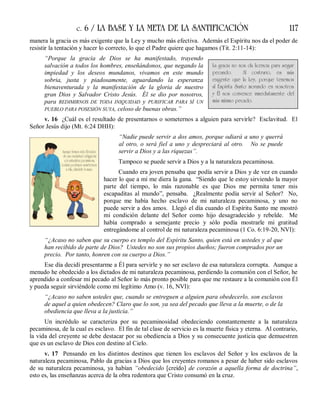 c. 6 / LA BASE Y LA META DE LA SANTIFICACIÓN 117
manera la gracia es más exigente que la Ley y mucho más efectiva. Además el Espíritu nos da el poder de
resistir la tentación y hacer lo correcto, lo que el Padre quiere que hagamos (Tit. 2:11-14):
“Porque la gracia de Dios se ha manifestado, trayendo
salvación a todos los hombres, enseñándonos, que negando la
impiedad y los deseos mundanos, vivamos en este mundo
sobria, justa y piadosamente, aguardando la esperanza
bienaventurada y la manifestación de la gloria de nuestro
gran Dios y Salvador Cristo Jesús. Él se dio por nosotros,
para REDIMIRNOS DE TODA INIQUIDAD y PURIFICAR PARA SÍ UN
PUEBLO PARA POSESIÓN SUYA, celoso de buenas obras.”
v. 16 ¿Cuál es el resultado de presentarnos o someternos a alguien para servirle? Esclavitud. El
Señor Jesús dijo (Mt. 6:24 DHH):
“Nadie puede servir a dos amos, porque odiará a uno y querrá
al otro, o será fiel a uno y despreciará al otro. No se puede
servir a Dios y a las riquezas”.
Tampoco se puede servir a Dios y a la naturaleza pecaminosa.
Cuando era joven pensaba que podía servir a Dios y de vez en cuando
hacer lo que a mí me diera la gana. “Siendo que le estoy sirviendo la mayor
parte del tiempo, lo más razonable es que Dios me permita tener mis
escapaditas al mundo”, pensaba. ¿Realmente podía servir al Señor? No,
porque me había hecho esclavo de mi naturaleza pecaminosa, y uno no
puede servir a dos amos. Llegó el día cuando el Espíritu Santo me mostró
mi condición delante del Señor como hijo desagradecido y rebelde. Me
había comprado a semejante precio y sólo podía mostrarle mi gratitud
entregándome al control de mi naturaleza pecaminosa (1 Co. 6:19-20, NVI):
“¿Acaso no saben que su cuerpo es templo del Espíritu Santo, quien está en ustedes y al que
han recibido de parte de Dios? Ustedes no son sus propios dueños; fueron comprados por un
precio. Por tanto, honren con su cuerpo a Dios.”
Ese día decidí presentarme a Él para servirle y no ser esclavo de esa naturaleza corrupta. Aunque a
menudo he obedecido a los dictados de mi naturaleza pecaminosa, perdiendo la comunión con el Señor, he
aprendido a confesar mi pecado al Señor lo más pronto posible para que me restaure a la comunión con Él
y pueda seguir sirviéndole como mi legítimo Amo (v. 16, NVI):
“¿Acaso no saben ustedes que, cuando se entreguen a alguien para obedecerlo, son esclavos
de aquel a quien obedecen? Claro que lo son, ya sea del pecado que lleva a la muerte, o de la
obediencia que lleva a la justicia.”
Un incrédulo se caracteriza por su pecaminosidad obedeciendo constantemente a la naturaleza
pecaminosa, de la cual es esclavo. El fin de tal clase de servicio es la muerte física y eterna. Al contrario,
la vida del creyente se debe destacar por su obediencia a Dios y su consecuente justicia que demuestren
que es un esclavo de Dios con destino al Cielo.
v. 17 Pensando en los distintos destinos que tienen los esclavos del Señor y los esclavos de la
naturaleza pecaminosa, Pablo da gracias a Dios que los creyentes romanos a pesar de haber sido esclavos
de su naturaleza pecaminosa, ya habían “obedecido [creído] de corazón a aquella forma de doctrina”,
esto es, las enseñanzas acerca de la obra redentora que Cristo consumó en la cruz.
La gracia no nos da licencia para seguir
pecando. Al contrario, es más
exigente que la Ley, porque tenemos
al Espíritu Santo morando en nosotros
y Él nos convence inmediatamente del
más mínimo pecado.
 