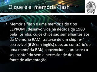O que é a memória Flash

• Memória flash é uma memória do tipo
  EEPROM , desenvolvida na década de 1980
  pela Toshiba, cujos chips são semelhantes aos
  da Memória RAM, trata-se de um chip re-
  escrevível (RW em inglês) que, ao contrário de
  uma memória RAM convencional, preserva o
  seu conteúdo sem a necessidade de uma
  fonte de alimentação.
 