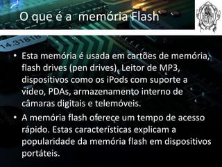 O que é a memória Flash

• Esta memória é usada em cartões de memória,
  flash drives (pen drives), Leitor de MP3,
  dispositivos como os iPods com suporte a
  vídeo, PDAs, armazenamento interno de
  câmaras digitais e telemóveis.
• A memória flash oferece um tempo de acesso
  rápido. Estas características explicam a
  popularidade da memória flash em dispositivos
  portáteis.
 
