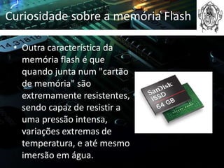 Curiosidade sobre a memória Flash

 • Outra característica da
   memória flash é que
   quando junta num "cartão
   de memória" são
   extremamente resistentes,
   sendo capaz de resistir a
   uma pressão intensa,
   variações extremas de
   temperatura, e até mesmo
   imersão em água.
 