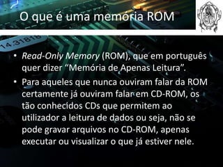 O que é uma memória ROM

• Read-Only Memory (ROM), que em português
  quer dizer “Memória de Apenas Leitura”.
• Para aqueles que nunca ouviram falar da ROM
  certamente já ouviram falar em CD-ROM, os
  tão conhecidos CDs que permitem ao
  utilizador a leitura de dados ou seja, não se
  pode gravar arquivos no CD-ROM, apenas
  executar ou visualizar o que já estiver nele.
 