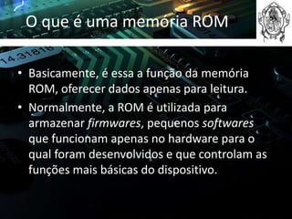 O que é uma memória ROM

• Basicamente, é essa a função da memória
  ROM, oferecer dados apenas para leitura.
• Normalmente, a ROM é utilizada para
  armazenar firmwares, pequenos softwares
  que funcionam apenas no hardware para o
  qual foram desenvolvidos e que controlam as
  funções mais básicas do dispositivo.
 