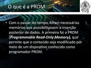 O que é a PROM

• Com o passar do tempo, foram necessárias
  memórias que possibilitassem a inserção
  posterior de dados. A primeira foi a PROM
  (Programmable Read-Only Memory), que
  permite que o conteúdo seja modificado por
  meio de um dispositivo conhecido como
  programador PROM.
 