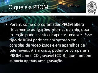 O que é a PROM

• Porém, como o programador PROM altera
  fisicamente as ligações internas do chip, essa
  inserção pode acontecer apenas uma vez. Esse
  tipo de ROM pode ser encontrado em
  consolas de vídeo jogos e em aparelhos de
  telemóveis. Além disso, podemos comparar a
  PROM com o CD gravável (CD-R), que também
  suporta apenas uma gravação.
 