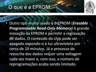 O que é a EPROM

• Outro tipo muito usado é o EPROM (Erasable
  Programmable Read-Only Memory) A grande
  inovação da EPROM é permitir a regravação
  de dados. O conteúdo do chip pode ser
  apagado expondo-o à luz ultravioleta por
  cerca de 10 minutos. Já o processo de
  reescrita dos dados requer uma voltagem
  cada vez maior e, com isso, a número de
  reprogramações acaba sendo limitado.
 