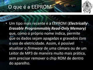 O que é a EEPROM

• Um tipo mais recente é a EEPROM (Electrically
  Erasable Programmable Read-Only Memory)
  que, como o próprio nome indica, permite
  que os dados sejam apagados e gravados com
  o uso de eletricidade. Assim, é possível
  atualizar o firmware de uma câmara ou de um
  Leitor de MP3 de maneira muito mais prática,
  sem precisar remover o chip ROM de dentro
  do aparelho.
 