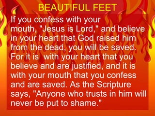 BEAUTIFUL FEET
If you confess with your
mouth, "Jesus is Lord," and believe
in your heart that God raised him
from the dead, you will be saved.
For it is with your heart that you
believe and are justified, and it is
with your mouth that you confess
and are saved. As the Scripture
says, "Anyone who trusts in him will
never be put to shame."
 