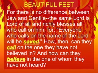 BEAUTIFUL FEET
For there is no difference between
Jew and Gentile--the same Lord is
Lord of all and richly blesses all
who call on him, for, "Everyone
who calls on the name of the Lord
will be saved." How, then, can they
call on the one they have not
believed in? And how can they
believe in the one of whom they
have not heard?
 