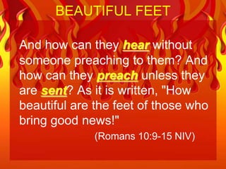 BEAUTIFUL FEET

And how can they hear without
someone preaching to them? And
how can they preach unless they
are sent? As it is written, "How
beautiful are the feet of those who
bring good news!"
             (Romans 10:9-15 NIV)
 