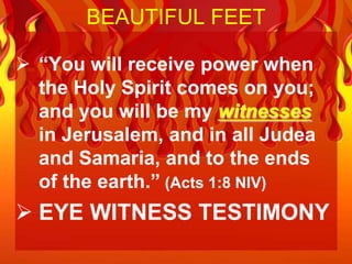 BEAUTIFUL FEET

 “You will receive power when
  the Holy Spirit comes on you;
  and you will be my witnesses
  in Jerusalem, and in all Judea
  and Samaria, and to the ends
  of the earth.” (Acts 1:8 NIV)
 EYE WITNESS TESTIMONY
 