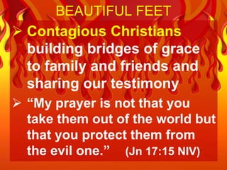 BEAUTIFUL FEET
 Contagious Christians
  building bridges of grace
  to family and friends and
  sharing our testimony
 “My prayer is not that you
  take them out of the world but
  that you protect them from
  the evil one.” (Jn 17:15 NIV)
 