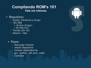 Requisitos: Ilusión, Paciencia y Grupo 15G HDD 4G Ram (Ginger) 8G RAM (ICS) Tiempo (2h~3h) Ubuntu > Mac  Compilando ROM's 101      Vale me interesa Pasos: Descargar fuentes Añadir dispositivo Instalar dependencias  gcc, python, sdk java, make Compilar 