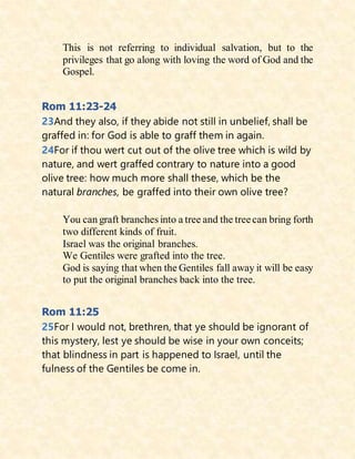 This is not referring to individual salvation, but to the
privileges that go along with loving the word of God and the
Gospel.
Rom 11:23-24
23And they also, if they abide not still in unbelief, shall be
graffed in: for God is able to graff them in again.
24For if thou wert cut out of the olive tree which is wild by
nature, and wert graffed contrary to nature into a good
olive tree: how much more shall these, which be the
natural branches, be graffed into their own olive tree?
You can graft branches into a tree and the treecan bring forth
two different kinds of fruit.
Israel was the original branches.
We Gentiles were grafted into the tree.
God is saying that when the Gentiles fall away it will be easy
to put the original branches back into the tree.
Rom 11:25
25For I would not, brethren, that ye should be ignorant of
this mystery, lest ye should be wise in your own conceits;
that blindness in part is happened to Israel, until the
fulness of the Gentiles be come in.
 