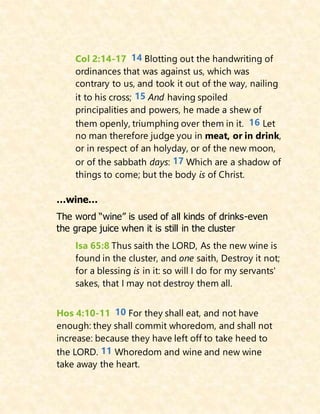 Col 2:14-17 14 Blotting out the handwriting of
ordinances that was against us, which was
contrary to us, and took it out of the way, nailing
it to his cross; 15 And having spoiled
principalities and powers, he made a shew of
them openly, triumphing over them in it. 16 Let
no man therefore judge you in meat, or in drink,
or in respect of an holyday, or of the new moon,
or of the sabbath days: 17 Which are a shadow of
things to come; but the body is of Christ.
…wine…
The word “wine” is used of all kinds of drinks-even
the grape juice when it is still in the cluster
Isa 65:8 Thus saith the LORD, As the new wine is
found in the cluster, and one saith, Destroy it not;
for a blessing is in it: so will I do for my servants'
sakes, that I may not destroy them all.
Hos 4:10-11 10 For they shall eat, and not have
enough: they shall commit whoredom, and shall not
increase: because they have left off to take heed to
the LORD. 11 Whoredom and wine and new wine
take away the heart.
 