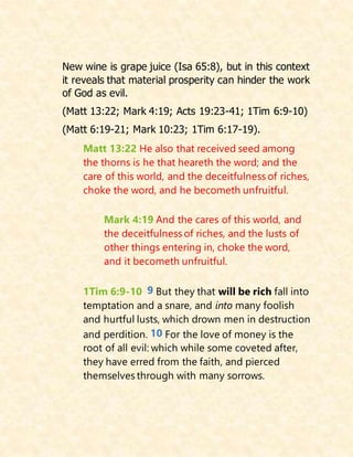 New wine is grape juice (Isa 65:8), but in this context
it reveals that material prosperity can hinder the work
of God as evil.
(Matt 13:22; Mark 4:19; Acts 19:23-41; 1Tim 6:9-10)
(Matt 6:19-21; Mark 10:23; 1Tim 6:17-19).
Matt 13:22 He also that received seed among
the thorns is he that heareth the word; and the
care of this world, and the deceitfulness of riches,
choke the word, and he becometh unfruitful.
Mark 4:19 And the cares of this world, and
the deceitfulness of riches, and the lusts of
other things entering in, choke the word,
and it becometh unfruitful.
1Tim 6:9-10 9 But they that will be rich fall into
temptation and a snare, and into many foolish
and hurtful lusts, which drown men in destruction
and perdition. 10 For the love of money is the
root of all evil: which while some coveted after,
they have erred from the faith, and pierced
themselves through with many sorrows.
 
