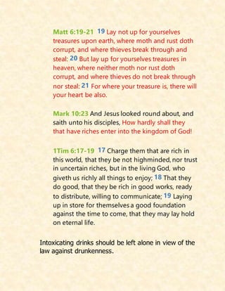 Matt 6:19-21 19 Lay not up for yourselves
treasures upon earth, where moth and rust doth
corrupt, and where thieves break through and
steal: 20 But lay up for yourselves treasures in
heaven, where neither moth nor rust doth
corrupt, and where thieves do not break through
nor steal: 21 For where your treasure is, there will
your heart be also.
Mark 10:23 And Jesus looked round about, and
saith unto his disciples, How hardly shall they
that have riches enter into the kingdom of God!
1Tim 6:17-19 17 Charge them that are rich in
this world, that they be not highminded, nor trust
in uncertain riches, but in the living God, who
giveth us richly all things to enjoy; 18 That they
do good, that they be rich in good works, ready
to distribute, willing to communicate; 19 Laying
up in store for themselves a good foundation
against the time to come, that they may lay hold
on eternal life.
Intoxicating drinks should be left alone in view of the
law against drunkenness.
 