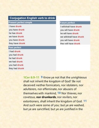 1Cor 6:9-11 9 Know ye not that the unrighteous
shall not inherit the kingdom of God? Be not
deceived: neither fornicators, nor idolaters, nor
adulterers, nor effeminate, nor abusers of
themselves with mankind, 10 Nor thieves, nor
covetous, nor drunkards, nor revilers, nor
extortioners, shall inherit the kingdom of God. 11
And such were some of you: but ye are washed,
but ye are sanctified, but ye are justified in the
 