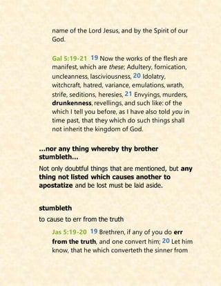 name of the Lord Jesus, and by the Spirit of our
God.
Gal 5:19-21 19 Now the works of the flesh are
manifest, which are these; Adultery, fornication,
uncleanness, lasciviousness, 20 Idolatry,
witchcraft, hatred, variance, emulations, wrath,
strife, seditions, heresies, 21 Envyings, murders,
drunkenness, revellings, and such like: of the
which I tell you before, as I have also told you in
time past, that they which do such things shall
not inherit the kingdom of God.
…nor any thing whereby thy brother
stumbleth…
Not only doubtful things that are mentioned, but any
thing not listed which causes another to
apostatize and be lost must be laid aside.
stumbleth
to cause to err from the truth
Jas 5:19-20 19 Brethren, if any of you do err
from the truth, and one convert him; 20 Let him
know, that he which converteth the sinner from
 