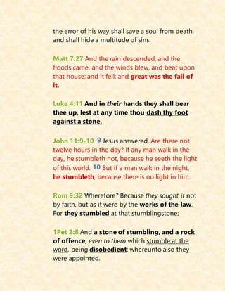 the error of his way shall save a soul from death,
and shall hide a multitude of sins.
Matt 7:27 And the rain descended, and the
floods came, and the winds blew, and beat upon
that house; and it fell: and great was the fall of
it.
Luke 4:11 And in their hands they shall bear
thee up, lest at any time thou dash thy foot
against a stone.
John 11:9-10 9 Jesus answered, Are there not
twelve hours in the day? If any man walk in the
day, he stumbleth not, because he seeth the light
of this world. 10 But if a man walk in the night,
he stumbleth, because there is no light in him.
Rom 9:32 Wherefore? Because they sought it not
by faith, but as it were by the works of the law.
For they stumbled at that stumblingstone;
1Pet 2:8 And a stone of stumbling, and a rock
of offence, even to them which stumble at the
word, being disobedient: whereunto also they
were appointed.
 