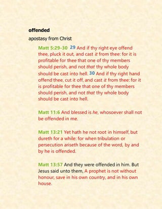offended
apostasy from Christ
Matt 5:29-30 29 And if thy right eye offend
thee, pluck it out, and cast it from thee: for it is
profitable for thee that one of thy members
should perish, and not that thy whole body
should be cast into hell. 30 And if thy right hand
offend thee, cut it off, and cast it from thee: for it
is profitable for thee that one of thy members
should perish, and not that thy whole body
should be cast into hell.
Matt 11:6 And blessed is he, whosoever shall not
be offended in me.
Matt 13:21 Yet hath he not root in himself, but
dureth for a while: for when tribulation or
persecution ariseth because of the word, by and
by he is offended.
Matt 13:57 And they were offended in him. But
Jesus said unto them, A prophet is not without
honour, save in his own country, and in his own
house.
 