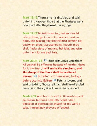 Matt 15:12 Then came his disciples, and said
unto him, Knowest thou that the Pharisees were
offended, after they heard this saying?
Matt 17:27 Notwithstanding, lest we should
offend them, go thou to the sea, and cast an
hook, and take up the fish that first cometh up;
and when thou hast opened his mouth, thou
shalt find a piece of money: that take, and give
unto them for me and thee.
Matt 26:31-33 31 Then saith Jesus unto them,
All ye shall be offended because of me this night:
for it is written, I will smite the shepherd, and
the sheep of the flock shall be scattered
abroad. 32 But after I am risen again, I will go
before you into Galilee. 33 Peter answered and
said unto him, Though all men shall be offended
because of thee, yet will I never be offended.
Mark 4:17 And have no root in themselves, and
so endure but for a time: afterward, when
affliction or persecution ariseth for the word's
sake, immediately they are offended.
 