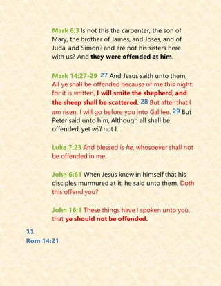 Mark 6:3 Is not this the carpenter, the son of
Mary, the brother of James, and Joses, and of
Juda, and Simon? and are not his sisters here
with us? And they were offended at him.
Mark 14:27-29 27 And Jesus saith unto them,
All ye shall be offended because of me this night:
for it is written, I will smite the shepherd, and
the sheep shall be scattered. 28 But after that I
am risen, I will go before you into Galilee. 29 But
Peter said unto him, Although all shall be
offended, yet will not I.
Luke 7:23 And blessed is he, whosoever shall not
be offended in me.
John 6:61 When Jesus knew in himself that his
disciples murmured at it, he said unto them, Doth
this offend you?
John 16:1 These things have I spoken unto you,
that ye should not be offended.
11
Rom 14:21
 