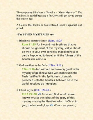 The temporary blindness of Israel is a “GreatMystery.” The
blindness is partial because a few Jews still get saved during
the church age.
A Gentile that thinks he has replaced Israel is ignorant and
proud.
*The SEVEN MYSTERIES are:
1. Blindness in part to Israel (Rom. 11:25 ).
Rom 11:25 For I would not, brethren, that ye
should be ignorant of this mystery, lest ye should
be wise in your own conceits; that blindness in
part is happened to Israel, until the fulness of the
Gentiles be come in.
2. God manifest in the flesh (1 Tim. 3:16 ).
1Tim 3:16 And without controversy great is the
mystery of godliness: God was manifest in the
flesh, justified in the Spirit, seen of angels,
preached unto the Gentiles, believed on in the
world, received up into glory.
3. Christ in you (Col. 1:27-28 ).
Col 1:27-28 27 To whom God would make
known what is the riches of the glory of this
mystery among the Gentiles; which is Christ in
you, the hope of glory: 28 Whom we preach,
 