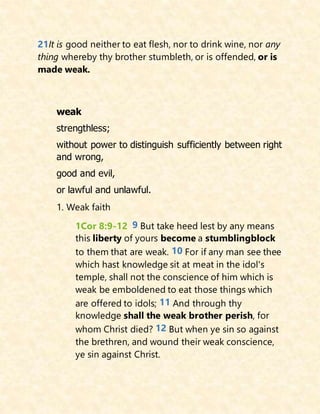 21It is good neither to eat flesh, nor to drink wine, nor any
thing whereby thy brother stumbleth, or is offended, or is
made weak.
weak
strengthless;
without power to distinguish sufficiently between right
and wrong,
good and evil,
or lawful and unlawful.
1. Weak faith
1Cor 8:9-12 9 But take heed lest by any means
this liberty of yours become a stumblingblock
to them that are weak. 10 For if any man see thee
which hast knowledge sit at meat in the idol's
temple, shall not the conscience of him which is
weak be emboldened to eat those things which
are offered to idols; 11 And through thy
knowledge shall the weak brother perish, for
whom Christ died? 12 But when ye sin so against
the brethren, and wound their weak conscience,
ye sin against Christ.
 