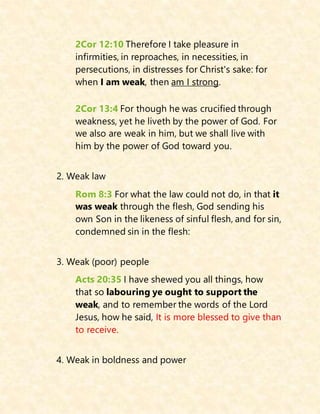 2Cor 12:10 Therefore I take pleasure in
infirmities, in reproaches, in necessities, in
persecutions, in distresses for Christ's sake: for
when I am weak, then am I strong.
2Cor 13:4 For though he was crucified through
weakness, yet he liveth by the power of God. For
we also are weak in him, but we shall live with
him by the power of God toward you.
2. Weak law
Rom 8:3 For what the law could not do, in that it
was weak through the flesh, God sending his
own Son in the likeness of sinful flesh, and for sin,
condemned sin in the flesh:
3. Weak (poor) people
Acts 20:35 I have shewed you all things, how
that so labouring ye ought to support the
weak, and to remember the words of the Lord
Jesus, how he said, It is more blessed to give than
to receive.
4. Weak in boldness and power
 