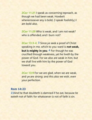 2Cor 11:21 I speak as concerning reproach, as
though we had been weak. Howbeit
whereinsoever any is bold, (I speak foolishly,) I
am bold also.
2Cor 11:29 Who is weak, and I am not weak?
who is offended, and I burn not?
2Cor 13:3-4 3 Since ye seek a proof of Christ
speaking in me, which to you-ward is not weak,
but is mighty in you. 4 For though he was
crucified through weakness, yet he liveth by the
power of God. For we also are weak in him, but
we shall live with him by the power of God
toward you.
2Cor 13:9 For we are glad, when we are weak,
and ye are strong: and this also we wish, even
your perfection.
Rom 14:23
23And he that doubteth is damned if he eat, because he
eateth not of faith: for whatsoever is not of faith is sin.
 